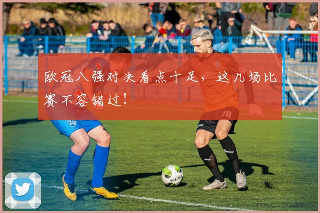 欧冠八强对决看点十足，这几场比赛不容错过！