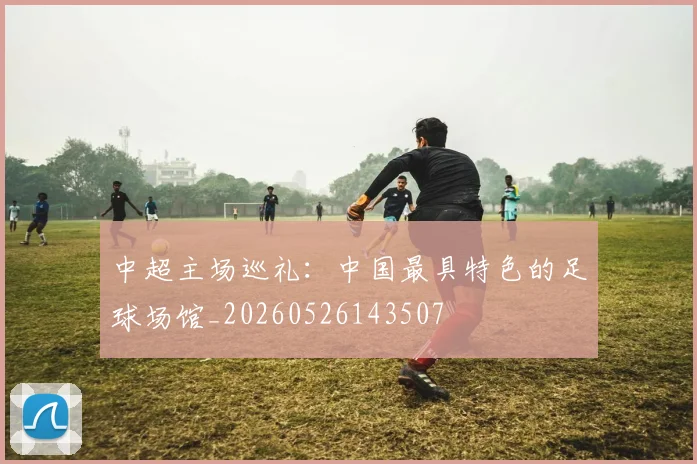 中超主场巡礼：中国最具特色的足球场馆_20260526143507