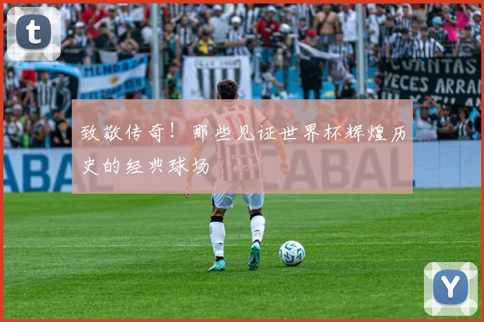 致敬传奇！那些见证世界杯辉煌历史的经典球场