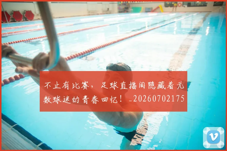 不止有比赛,足球直播间隐藏着无数球迷的青春回忆!_20260702175211