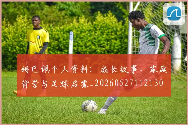 姆巴佩个人资料:成长故事、家庭背景与足球启蒙_20260527112130