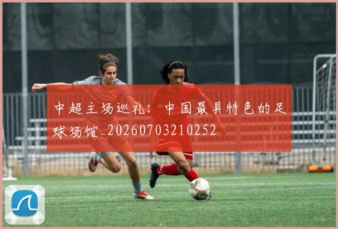 中超主场巡礼:中国最具特色的足球场馆_20260703210252