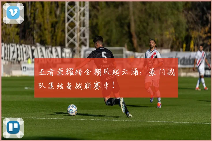 王者荣耀转会期风起云涌，豪门战队集结备战新赛季！