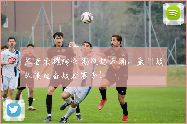 王者荣耀转会期风起云涌，豪门战队集结备战新赛季！