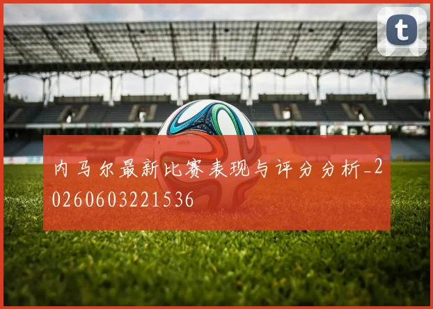 内马尔最新比赛表现与评分分析_20260603221536