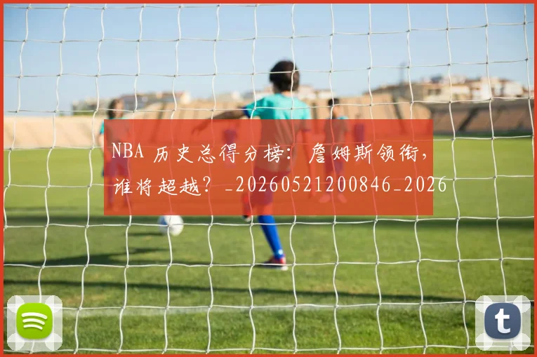 NBA 历史总得分榜:詹姆斯领衔,谁将超越?_20260521200846_20260702044703