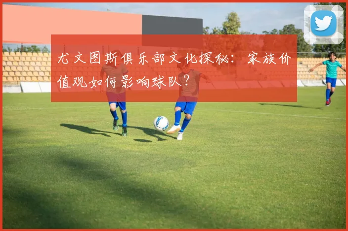 尤文图斯俱乐部文化探秘:家族价值观如何影响球队?