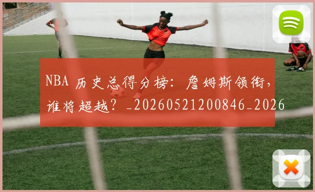 NBA 历史总得分榜：詹姆斯领衔，谁将超越？_20260521200846_20260702044703