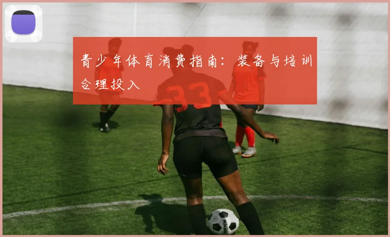 青少年体育消费指南:装备与培训合理投入