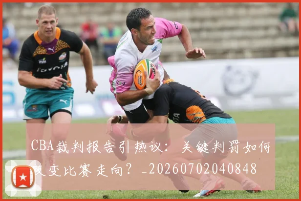 CBA裁判报告引热议：关键判罚如何改变比赛走向？_20260702040848
